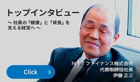 トップインタビュー 〜社員の「健康」と「成長」を支える経営へ〜NTTファイナンス株式会社 代表取締役社長 伊藤 正三 詳しくはこちらをクリック