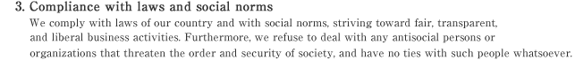 3. Compliance with laws and social norms
We comply with laws of our country and with social norms, striving toward fair, transparent, and liberal business activities. Furthermore, we refuse to deal with any antisocial persons or organizations that threaten the order and security of society, and have no ties with such people whatsoever.